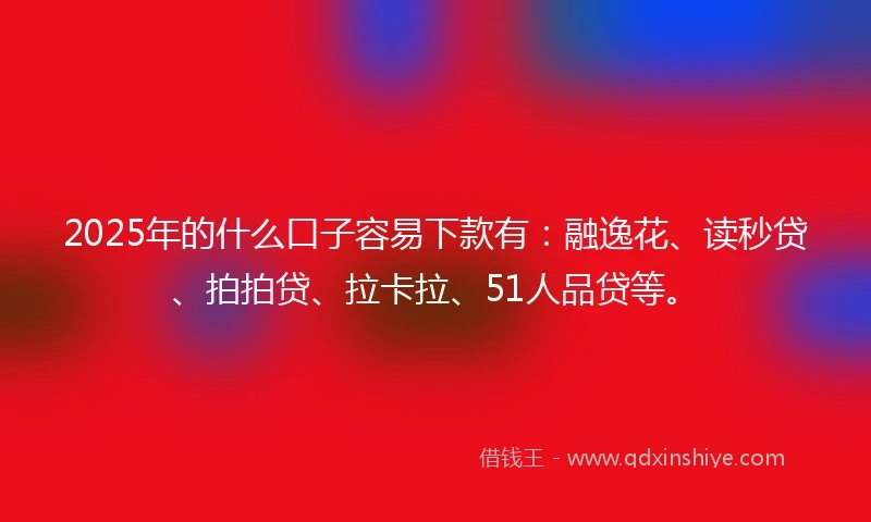 2025年的什么口子容易下款有：融逸花、读秒贷、拍拍贷、拉卡拉、51人品贷等。