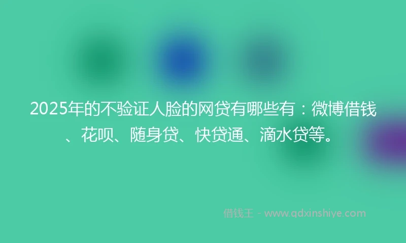 2025年的不验证人脸的网贷有哪些有：微博借钱、花呗、随身贷、快贷通、滴水贷等。