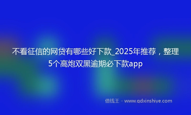 不看征信的网贷有哪些好下款_2025年推荐，整理5个高炮双黑逾期必下款app