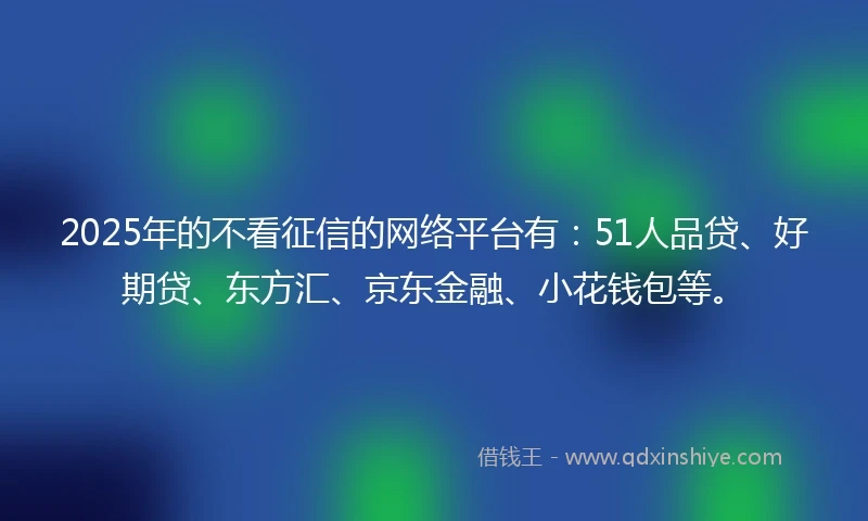 2025年的不看征信的网络平台有：51人品贷、好期贷、东方汇、京东金融、小花钱包等。