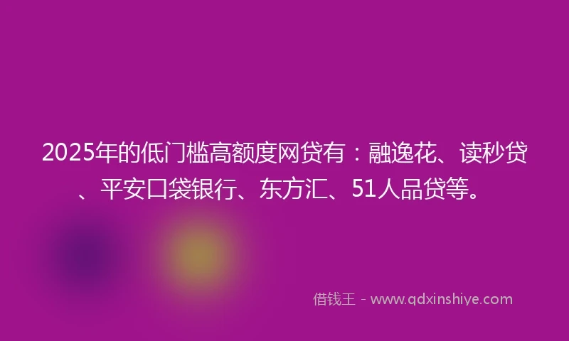 2025年的低门槛高额度网贷有：融逸花、读秒贷、平安口袋银行、东方汇、51人品贷等。