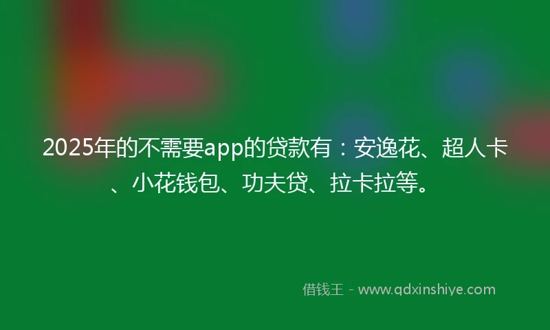 2025年的不需要app的贷款有：安逸花、超人卡、小花钱包、功夫贷、拉卡拉等。