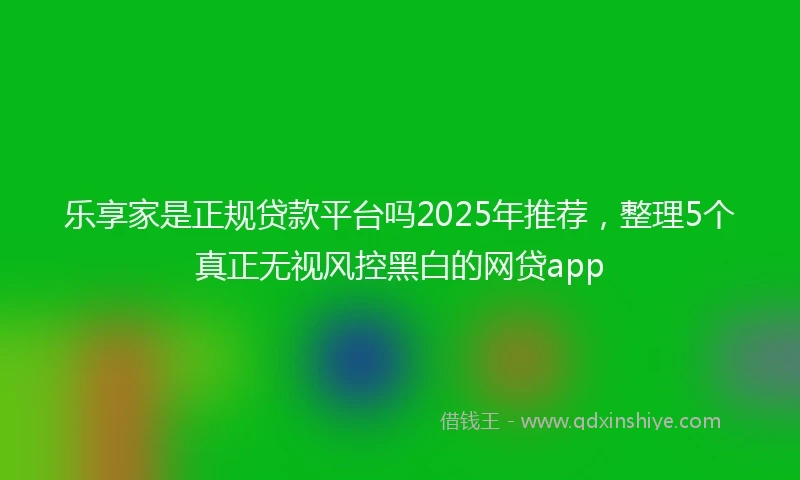 乐享家是正规贷款平台吗2025年推荐，整理5个真正无视风控黑白的网贷app
