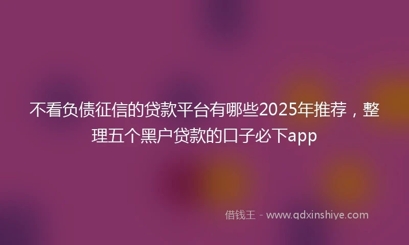 不看负债征信的贷款平台有哪些2025年推荐，整理五个黑户贷款的口子必下app