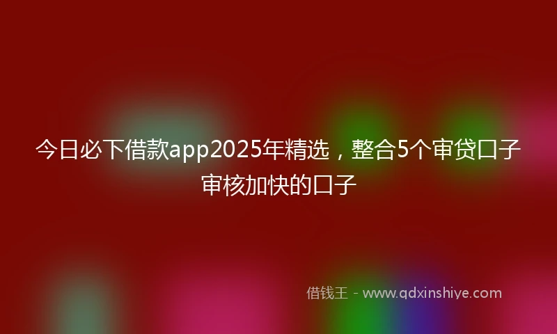今日必下借款app2025年精选，整合5个审贷口子审核加快的口子