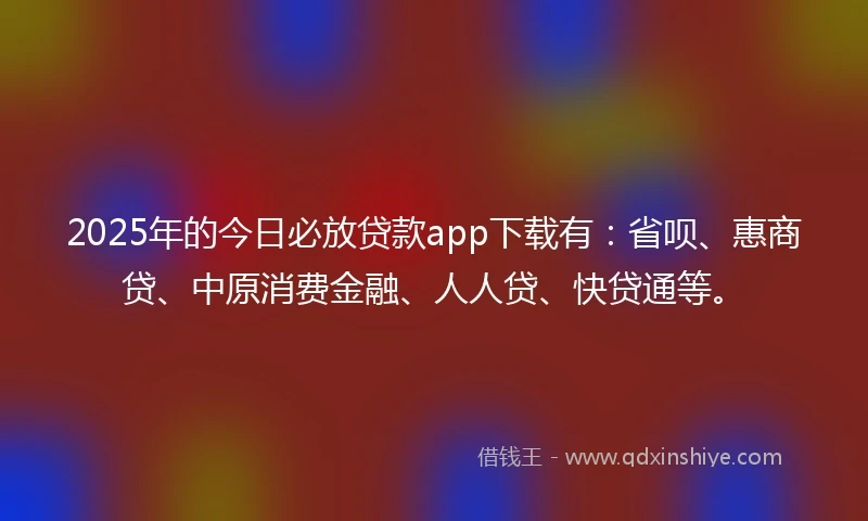 2025年的今日必放贷款app下载有：省呗、惠商贷、中原消费金融、人人贷、快贷通等。
