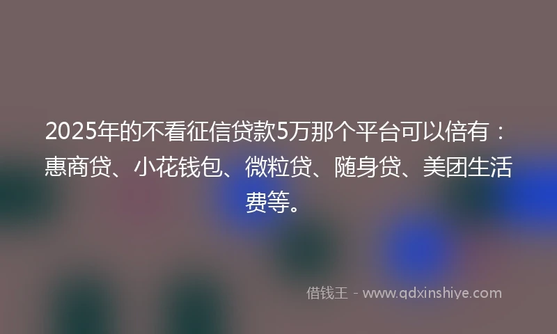 2025年的不看征信贷款5万那个平台可以倍有：惠商贷、小花钱包、微粒贷、随身贷、美团生活费等。