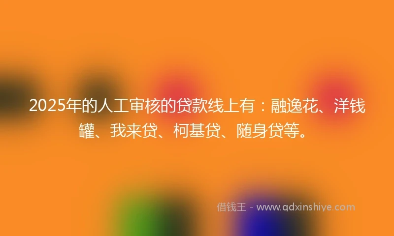 2025年的人工审核的贷款线上有：融逸花、洋钱罐、我来贷、柯基贷、随身贷等。
