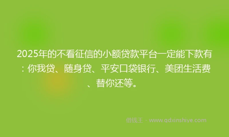 2025年的不看征信的小额贷款平台一定能下款有：你我贷、随身贷、平安口袋银行、美团生活费、替你还等。