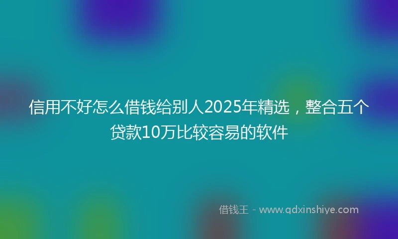 信用不好怎么借钱给别人2025年精选，整合五个贷款10万比较容易的软件