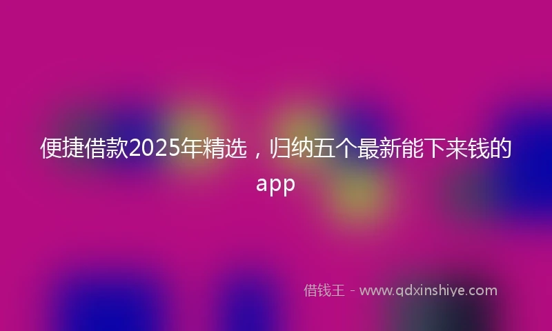 便捷借款2025年精选，归纳五个最新能下来钱的app