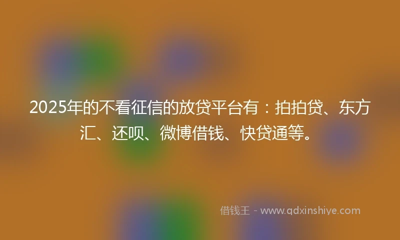 2025年的不看征信的放贷平台有：拍拍贷、东方汇、还呗、微博借钱、快贷通等。