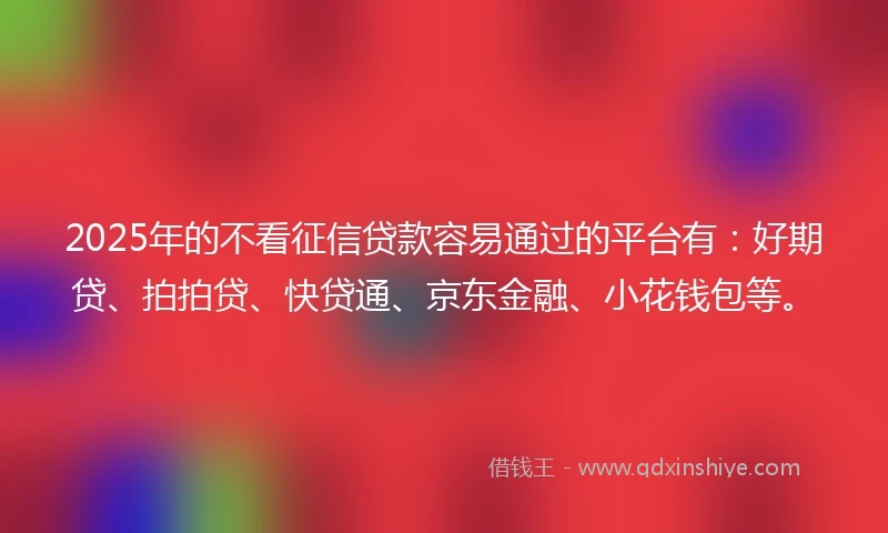 2025年的不看征信贷款容易通过的平台有：好期贷、拍拍贷、快贷通、京东金融、小花钱包等。