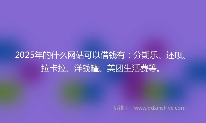 2025年的什么网站可以借钱有：分期乐、还呗、拉卡拉、洋钱罐、美团生活费等。