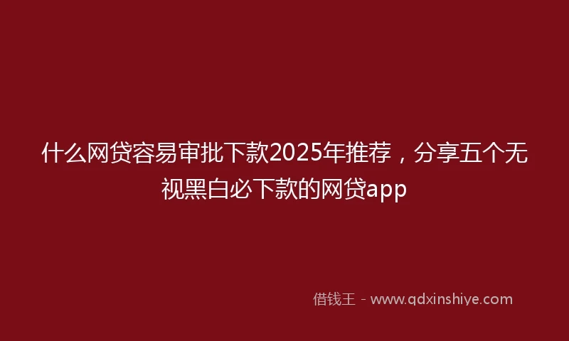 什么网贷容易审批下款2025年推荐，分享五个无视黑白必下款的网贷app