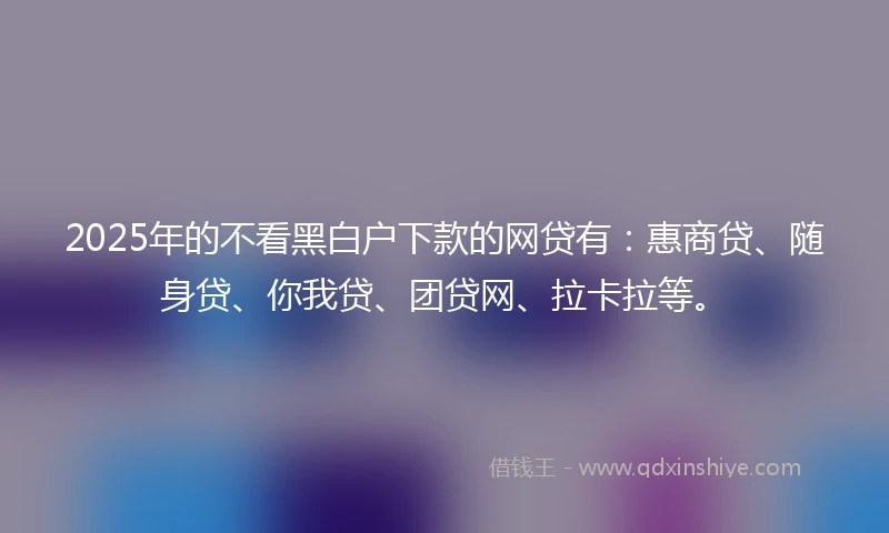 2025年的不看黑白户下款的网贷有：惠商贷、随身贷、你我贷、团贷网、拉卡拉等。