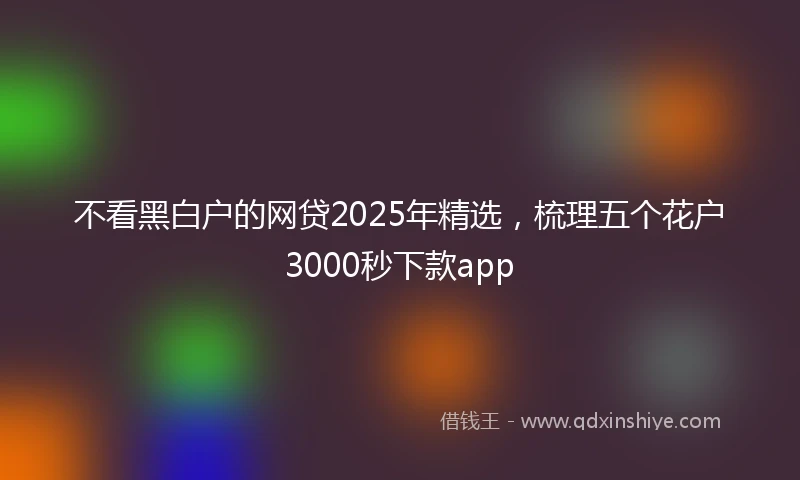 不看黑白户的网贷2025年精选，梳理五个花户3000秒下款app