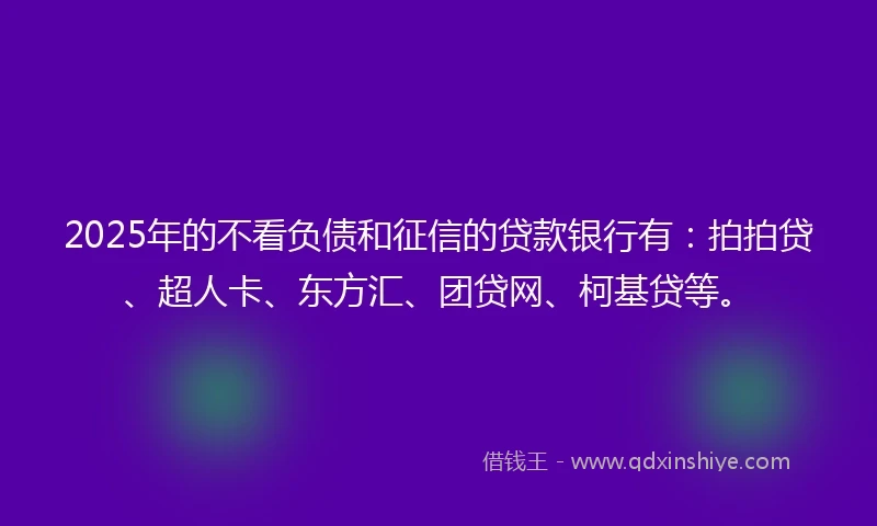 2025年的不看负债和征信的贷款银行有：拍拍贷、超人卡、东方汇、团贷网、柯基贷等。