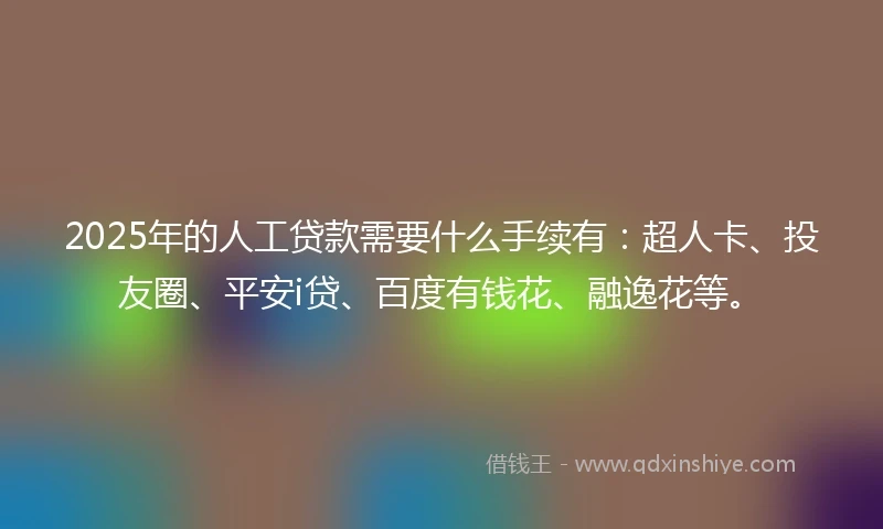 2025年的人工贷款需要什么手续有：超人卡、投友圈、平安i贷、百度有钱花、融逸花等。