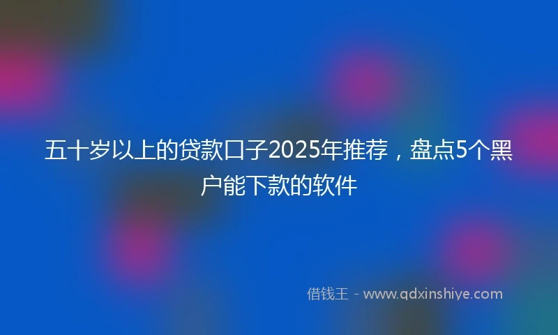 五十岁以上的贷款口子2025年推荐，盘点5个黑户能下款的软件