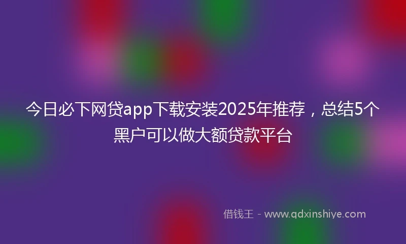 今日必下网贷app下载安装2025年推荐，总结5个黑户可以做大额贷款平台