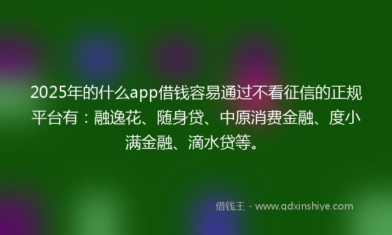 2025年的什么app借钱容易通过不看征信的正规平台有：融逸花、随身贷、中原消费金融、度小满金融、滴水贷等。