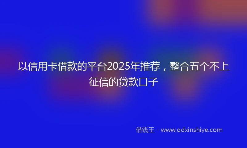 以信用卡借款的平台2025年推荐，整合五个不上征信的贷款口子