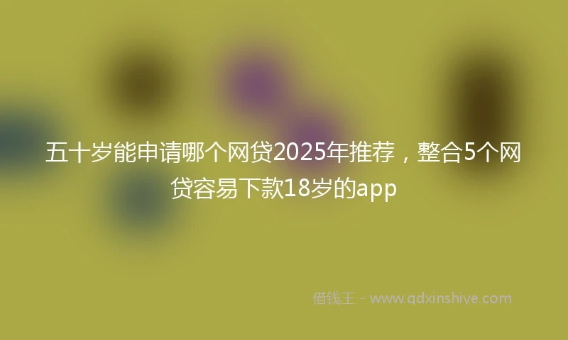 五十岁能申请哪个网贷2025年推荐，整合5个网贷容易下款18岁的app