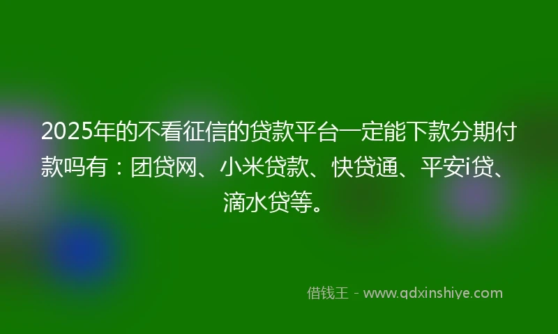 2025年的不看征信的贷款平台一定能下款分期付款吗有：团贷网、小米贷款、快贷通、平安i贷、滴水贷等。