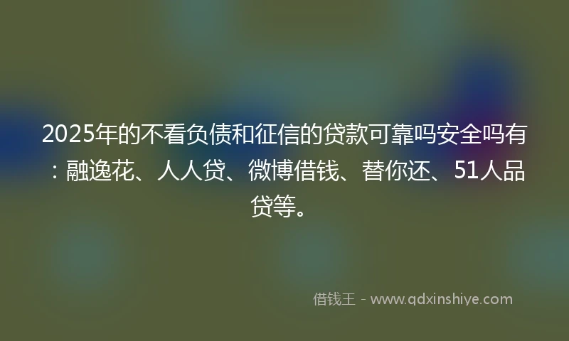 2025年的不看负债和征信的贷款可靠吗安全吗有：融逸花、人人贷、微博借钱、替你还、51人品贷等。