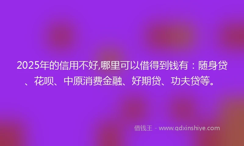 2025年的信用不好,哪里可以借得到钱有：随身贷、花呗、中原消费金融、好期贷、功夫贷等。
