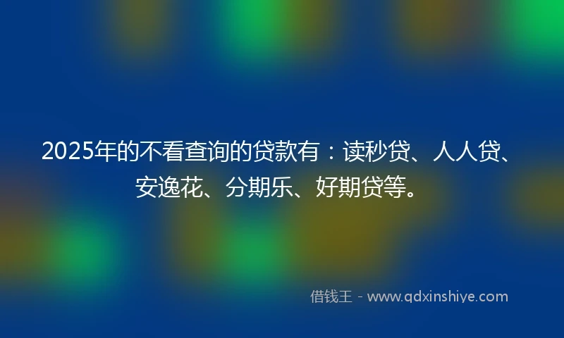 2025年的不看查询的贷款有：读秒贷、人人贷、安逸花、分期乐、好期贷等。