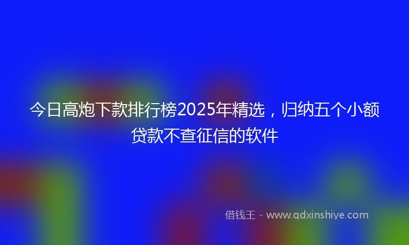 今日高炮下款排行榜2025年精选,归纳五个小额贷款不查征信的软件