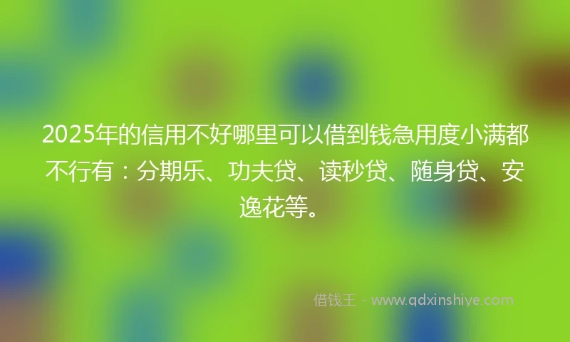 2025年的信用不好哪里可以借到钱急用度小满都不行有：分期乐、功夫贷、读秒贷、随身贷、安逸花等。