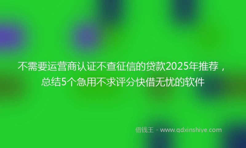 不需要运营商认证不查征信的贷款2025年推荐，总结5个急用不求评分快借无忧的软件
