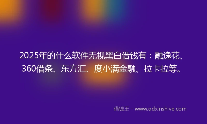 2025年的什么软件无视黑白借钱有：融逸花、360借条、东方汇、度小满金融、拉卡拉等。