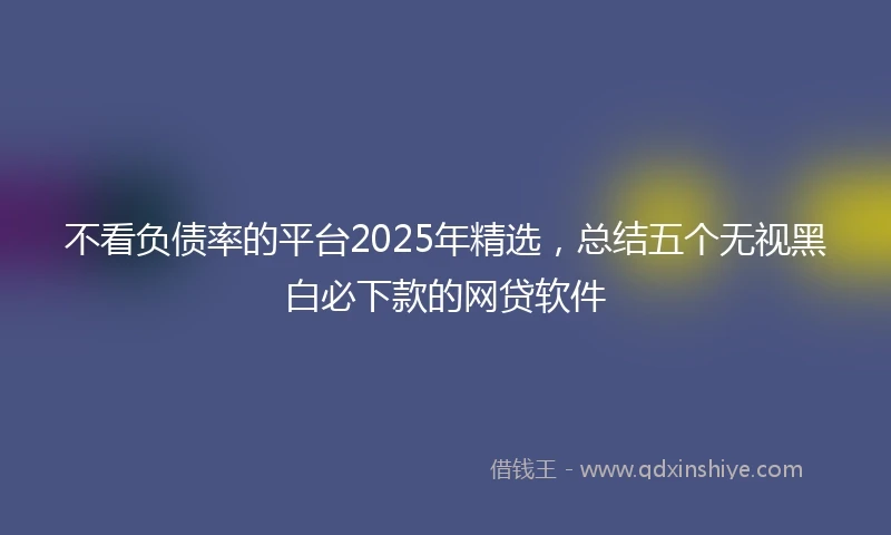 不看负债率的平台2025年精选，总结五个无视黑白必下款的网贷软件