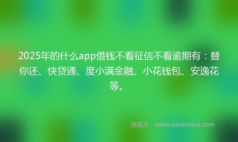 2025年的什么app借钱不看征信不看逾期有：替你还、快贷通、度小满金融、小花钱包、安逸花等。