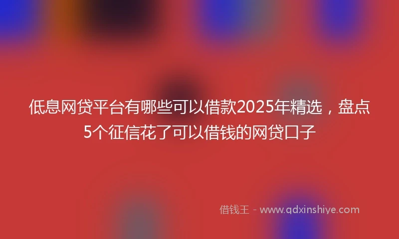 低息网贷平台有哪些可以借款2025年精选，盘点5个征信花了可以借钱的网贷口子