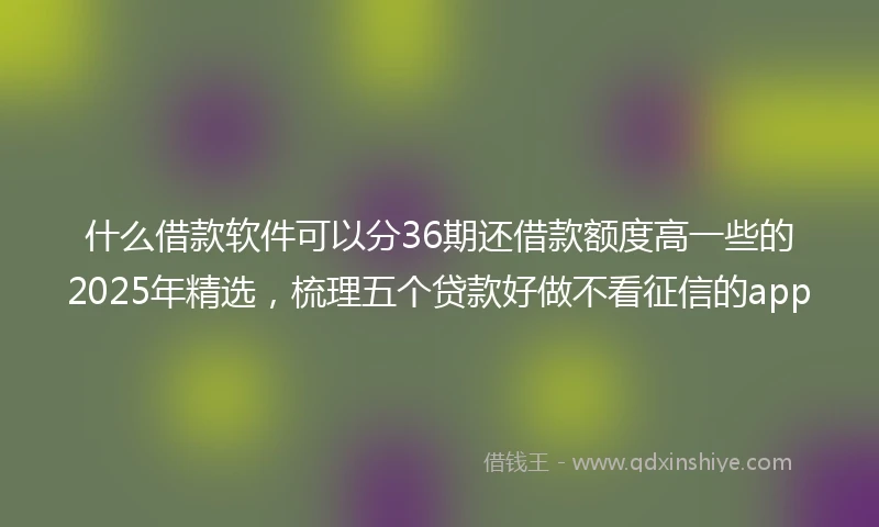 什么借款软件可以分36期还借款额度高一些的2025年精选，梳理五个贷款好做不看征信的app