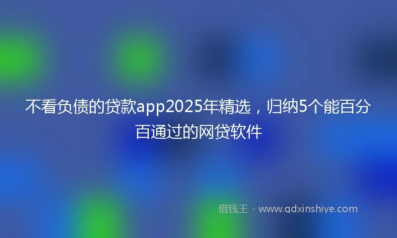 不看负债的贷款app2025年精选，归纳5个能百分百通过的网贷软件