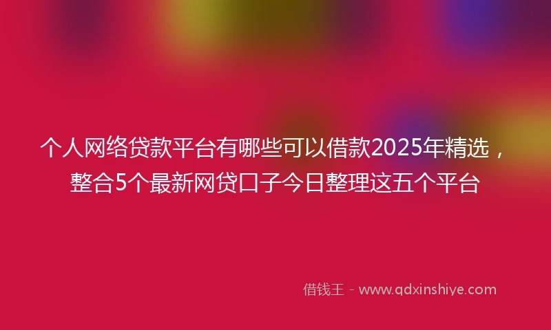 个人网络贷款平台有哪些可以借款2025年精选，整合5个最新网贷口子今日整理这五个平台