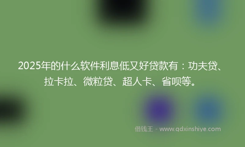 2025年的什么软件利息低又好贷款有：功夫贷、拉卡拉、微粒贷、超人卡、省呗等。