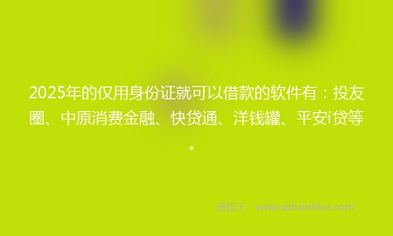 2025年的仅用身份证就可以借款的软件有：投友圈、中原消费金融、快贷通、洋钱罐、平安i贷等。