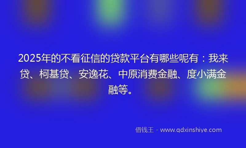 2025年的不看征信的贷款平台有哪些呢有：我来贷、柯基贷、安逸花、中原消费金融、度小满金融等。