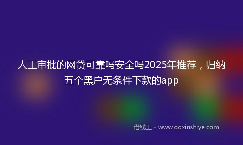 人工审批的网贷可靠吗安全吗2025年推荐，归纳五个黑户无条件下款的app