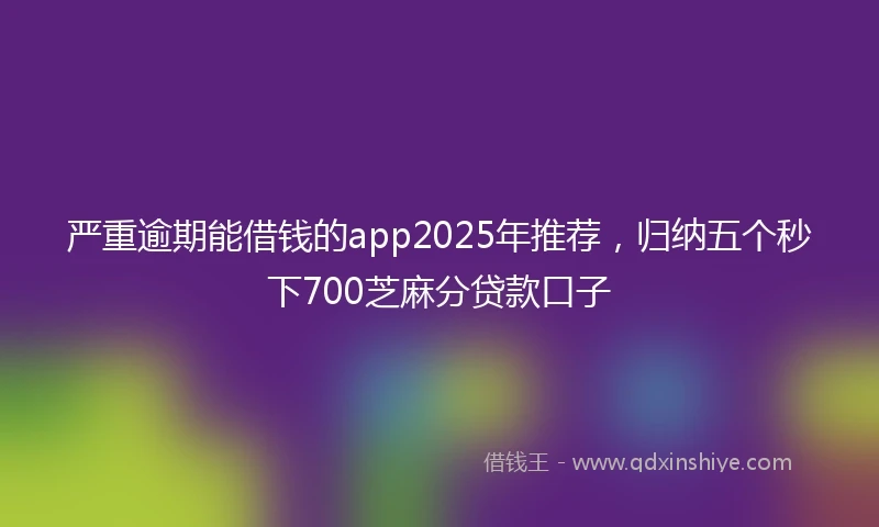 严重逾期能借钱的app2025年推荐，归纳五个秒下700芝麻分贷款口子