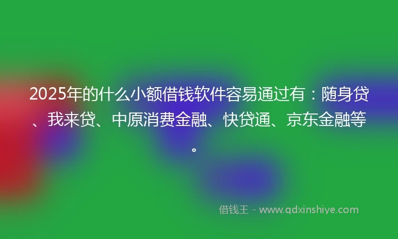 2025年的什么小额借钱软件容易通过有：随身贷、我来贷、中原消费金融、快贷通、京东金融等。