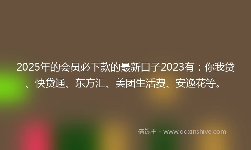 2025年的会员必下款的最新口子2023有：你我贷、快贷通、东方汇、美团生活费、安逸花等。