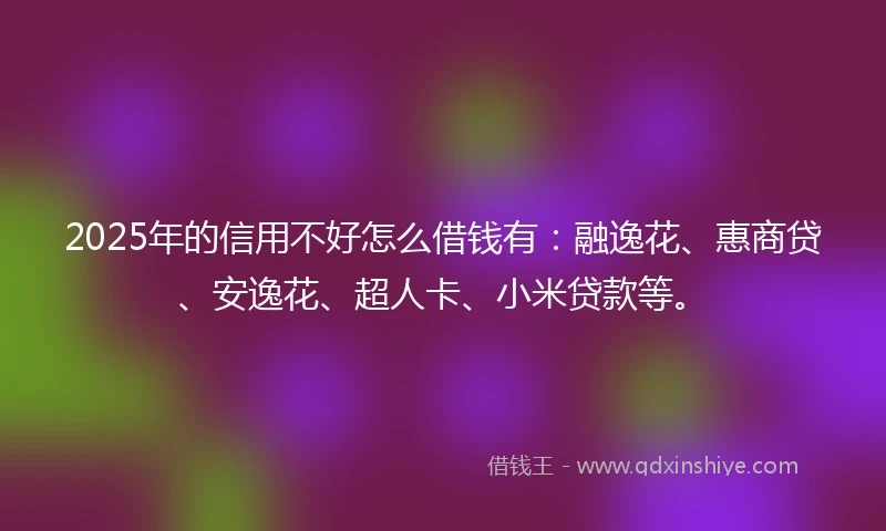2025年的信用不好怎么借钱有：融逸花、惠商贷、安逸花、超人卡、小米贷款等。